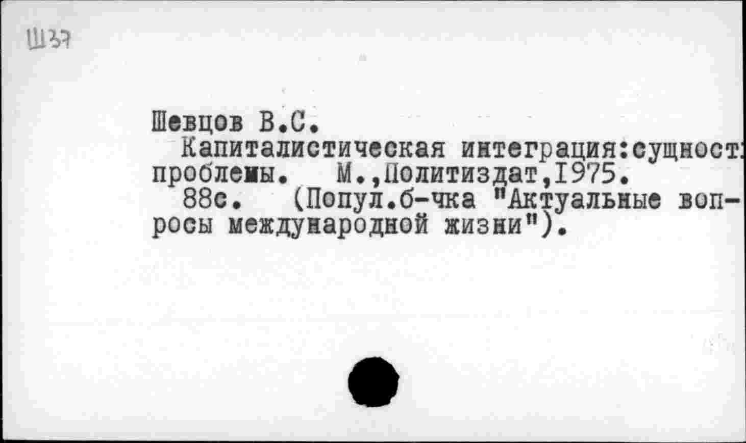 ﻿ШУГ
Шевцов В.С.
Капиталистическая интеграция: сущност: проблемы. М.,Политиздат,1975.
88с. (Попул.б-чка "Актуальные вопросы международной жизни").